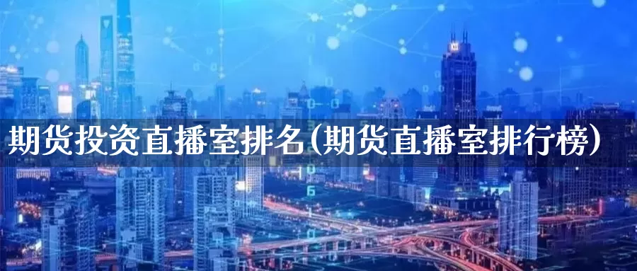 期货投资直播室排名(期货直播室排行榜)_https://www.hkyifu.org.cn_国际期货喊单_第1张
